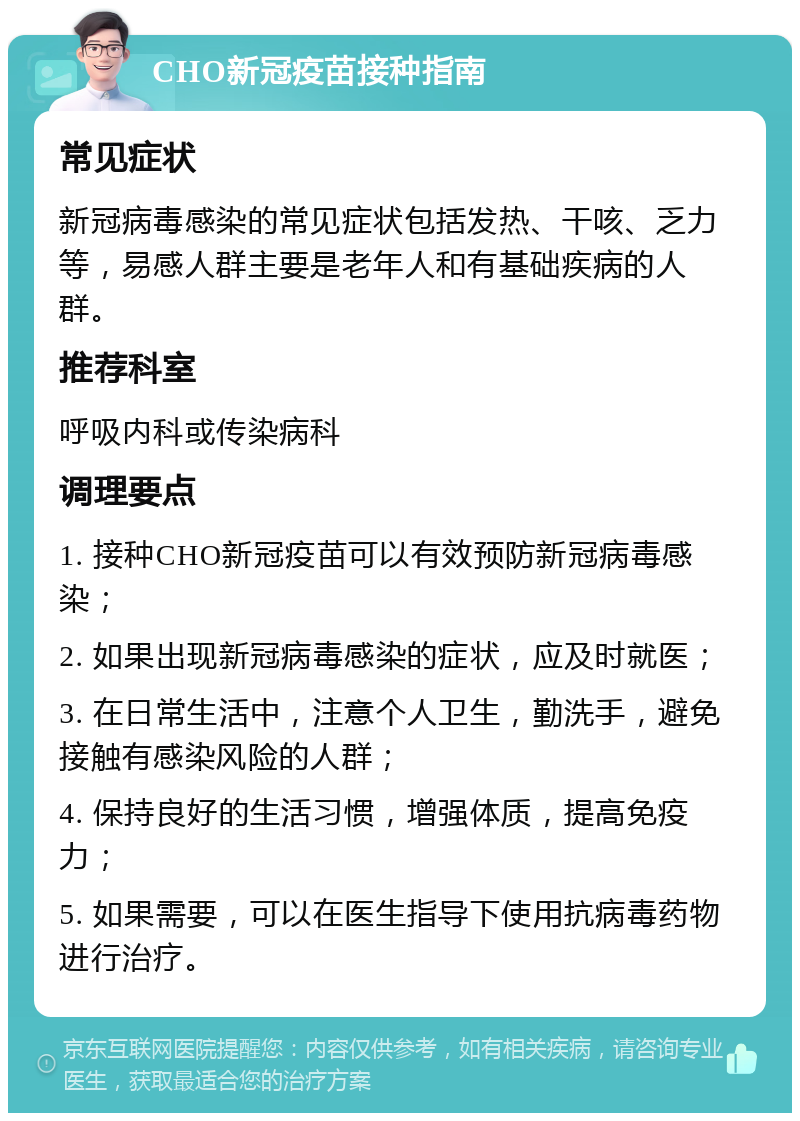 CHO新冠疫苗接种指南 常见症状 新冠病毒感染的常见症状包括发热、干咳、乏力等，易感人群主要是老年人和有基础疾病的人群。 推荐科室 呼吸内科或传染病科 调理要点 1. 接种CHO新冠疫苗可以有效预防新冠病毒感染； 2. 如果出现新冠病毒感染的症状，应及时就医； 3. 在日常生活中，注意个人卫生，勤洗手，避免接触有感染风险的人群； 4. 保持良好的生活习惯，增强体质，提高免疫力； 5. 如果需要，可以在医生指导下使用抗病毒药物进行治疗。