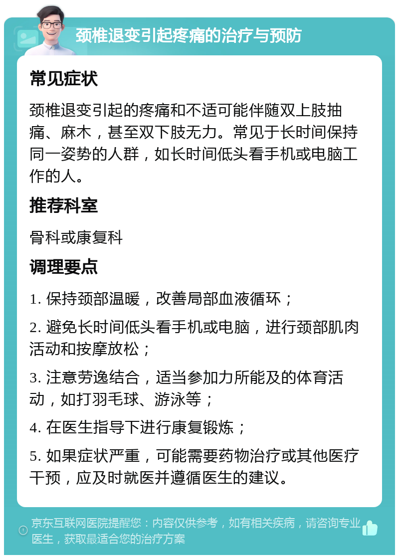 颈椎退变引起疼痛的治疗与预防 常见症状 颈椎退变引起的疼痛和不适可能伴随双上肢抽痛、麻木，甚至双下肢无力。常见于长时间保持同一姿势的人群，如长时间低头看手机或电脑工作的人。 推荐科室 骨科或康复科 调理要点 1. 保持颈部温暖，改善局部血液循环； 2. 避免长时间低头看手机或电脑，进行颈部肌肉活动和按摩放松； 3. 注意劳逸结合，适当参加力所能及的体育活动，如打羽毛球、游泳等； 4. 在医生指导下进行康复锻炼； 5. 如果症状严重，可能需要药物治疗或其他医疗干预，应及时就医并遵循医生的建议。