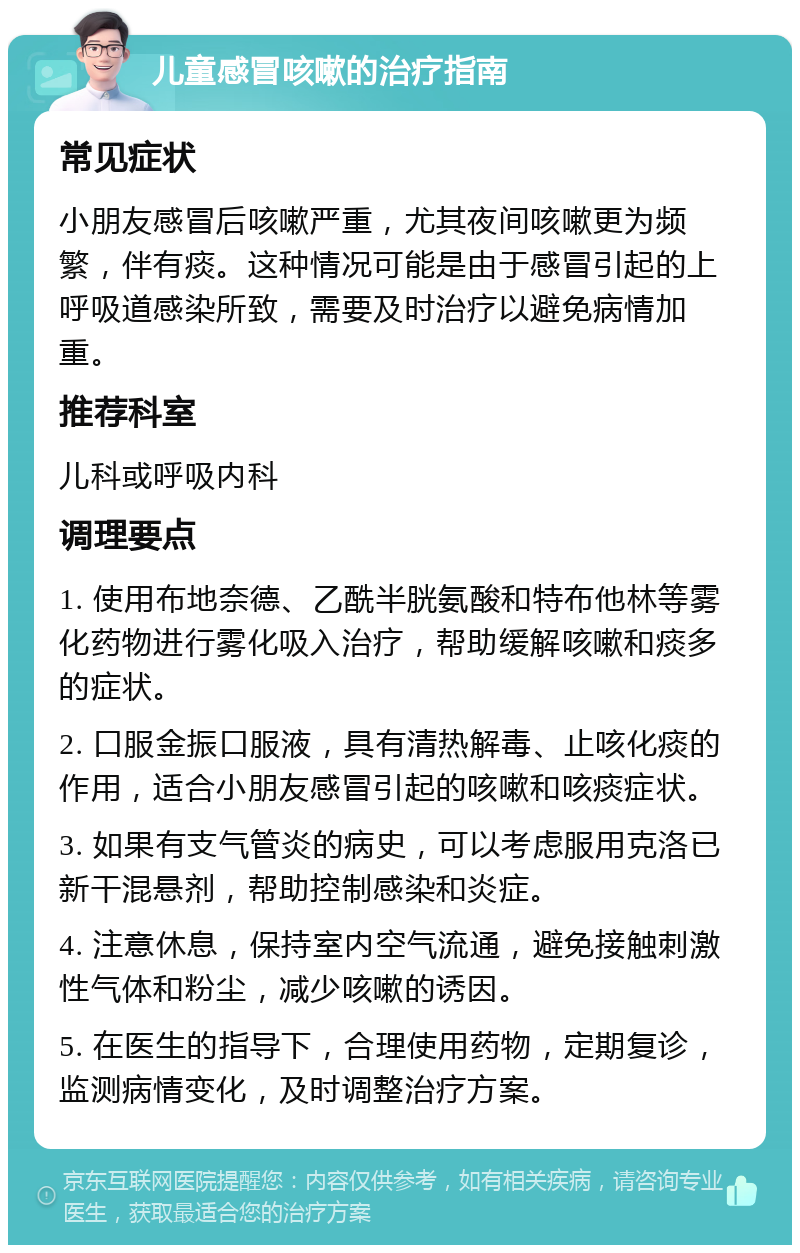 儿童感冒咳嗽的治疗指南 常见症状 小朋友感冒后咳嗽严重，尤其夜间咳嗽更为频繁，伴有痰。这种情况可能是由于感冒引起的上呼吸道感染所致，需要及时治疗以避免病情加重。 推荐科室 儿科或呼吸内科 调理要点 1. 使用布地奈德、乙酰半胱氨酸和特布他林等雾化药物进行雾化吸入治疗，帮助缓解咳嗽和痰多的症状。 2. 口服金振口服液，具有清热解毒、止咳化痰的作用，适合小朋友感冒引起的咳嗽和咳痰症状。 3. 如果有支气管炎的病史，可以考虑服用克洛已新干混悬剂，帮助控制感染和炎症。 4. 注意休息，保持室内空气流通，避免接触刺激性气体和粉尘，减少咳嗽的诱因。 5. 在医生的指导下，合理使用药物，定期复诊，监测病情变化，及时调整治疗方案。