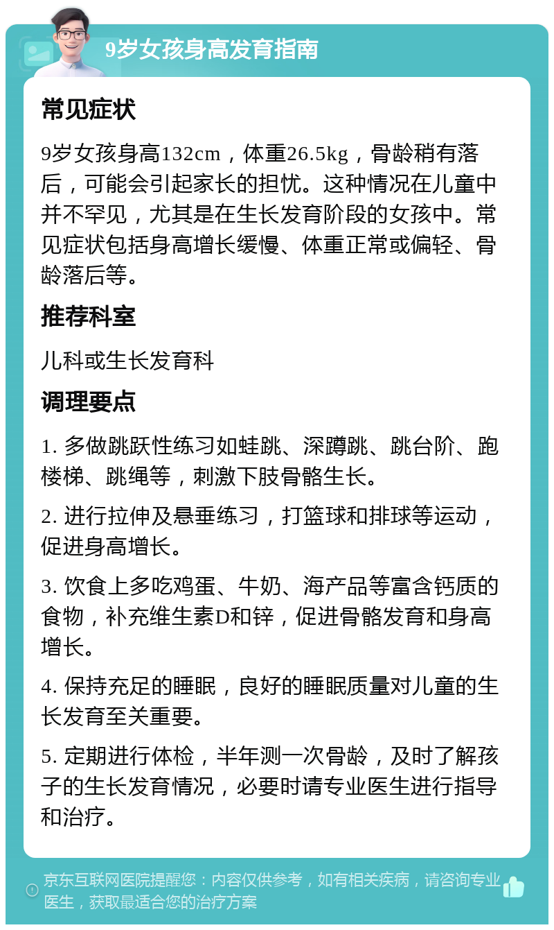 9岁女孩身高发育指南 常见症状 9岁女孩身高132cm，体重26.5kg，骨龄稍有落后，可能会引起家长的担忧。这种情况在儿童中并不罕见，尤其是在生长发育阶段的女孩中。常见症状包括身高增长缓慢、体重正常或偏轻、骨龄落后等。 推荐科室 儿科或生长发育科 调理要点 1. 多做跳跃性练习如蛙跳、深蹲跳、跳台阶、跑楼梯、跳绳等，刺激下肢骨骼生长。 2. 进行拉伸及悬垂练习，打篮球和排球等运动，促进身高增长。 3. 饮食上多吃鸡蛋、牛奶、海产品等富含钙质的食物，补充维生素D和锌，促进骨骼发育和身高增长。 4. 保持充足的睡眠，良好的睡眠质量对儿童的生长发育至关重要。 5. 定期进行体检，半年测一次骨龄，及时了解孩子的生长发育情况，必要时请专业医生进行指导和治疗。