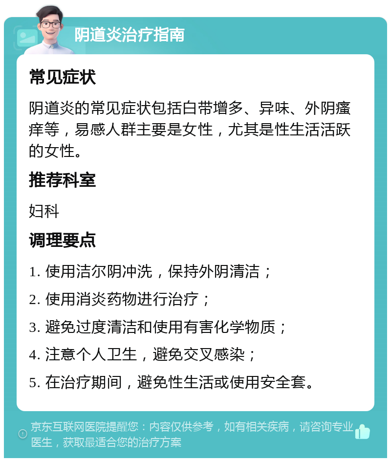 阴道炎治疗指南 常见症状 阴道炎的常见症状包括白带增多、异味、外阴瘙痒等，易感人群主要是女性，尤其是性生活活跃的女性。 推荐科室 妇科 调理要点 1. 使用洁尔阴冲洗，保持外阴清洁； 2. 使用消炎药物进行治疗； 3. 避免过度清洁和使用有害化学物质； 4. 注意个人卫生，避免交叉感染； 5. 在治疗期间，避免性生活或使用安全套。