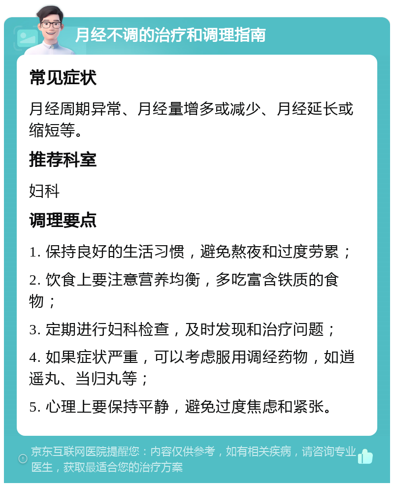 月经不调的治疗和调理指南 常见症状 月经周期异常、月经量增多或减少、月经延长或缩短等。 推荐科室 妇科 调理要点 1. 保持良好的生活习惯，避免熬夜和过度劳累； 2. 饮食上要注意营养均衡，多吃富含铁质的食物； 3. 定期进行妇科检查，及时发现和治疗问题； 4. 如果症状严重，可以考虑服用调经药物，如逍遥丸、当归丸等； 5. 心理上要保持平静，避免过度焦虑和紧张。