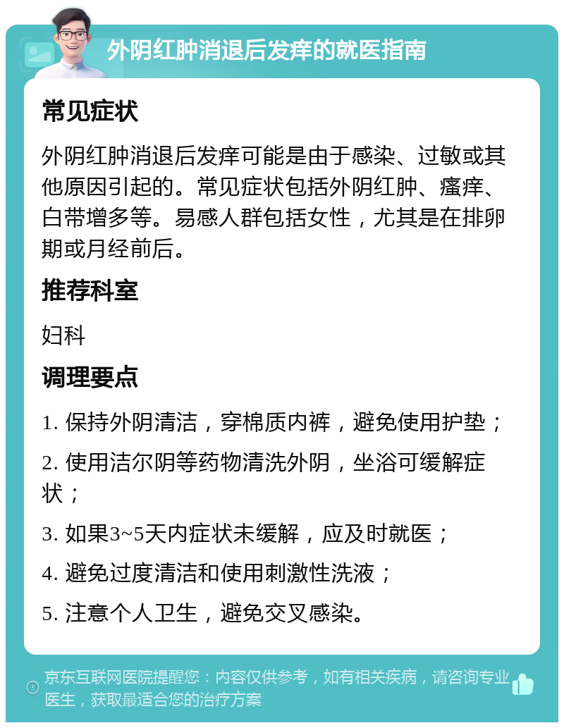 外阴红肿消退后发痒的就医指南 常见症状 外阴红肿消退后发痒可能是由于感染、过敏或其他原因引起的。常见症状包括外阴红肿、瘙痒、白带增多等。易感人群包括女性，尤其是在排卵期或月经前后。 推荐科室 妇科 调理要点 1. 保持外阴清洁，穿棉质内裤，避免使用护垫； 2. 使用洁尔阴等药物清洗外阴，坐浴可缓解症状； 3. 如果3~5天内症状未缓解，应及时就医； 4. 避免过度清洁和使用刺激性洗液； 5. 注意个人卫生，避免交叉感染。