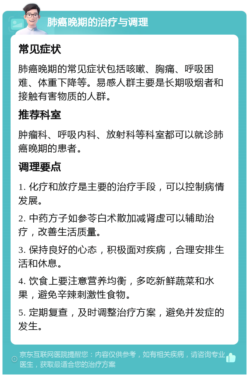 肺癌晚期的治疗与调理 常见症状 肺癌晚期的常见症状包括咳嗽、胸痛、呼吸困难、体重下降等。易感人群主要是长期吸烟者和接触有害物质的人群。 推荐科室 肿瘤科、呼吸内科、放射科等科室都可以就诊肺癌晚期的患者。 调理要点 1. 化疗和放疗是主要的治疗手段，可以控制病情发展。 2. 中药方子如参苓白术散加减肾虚可以辅助治疗，改善生活质量。 3. 保持良好的心态，积极面对疾病，合理安排生活和休息。 4. 饮食上要注意营养均衡，多吃新鲜蔬菜和水果，避免辛辣刺激性食物。 5. 定期复查，及时调整治疗方案，避免并发症的发生。