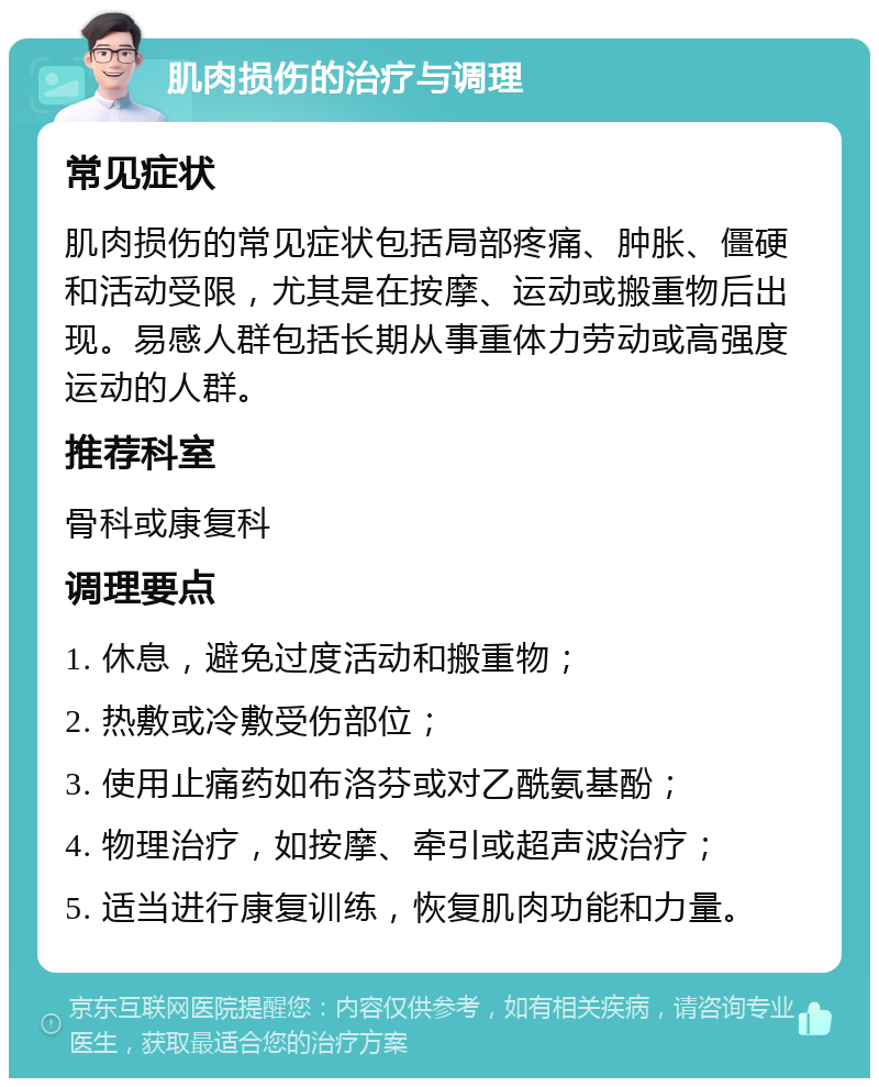 肌肉损伤的治疗与调理 常见症状 肌肉损伤的常见症状包括局部疼痛、肿胀、僵硬和活动受限，尤其是在按摩、运动或搬重物后出现。易感人群包括长期从事重体力劳动或高强度运动的人群。 推荐科室 骨科或康复科 调理要点 1. 休息，避免过度活动和搬重物； 2. 热敷或冷敷受伤部位； 3. 使用止痛药如布洛芬或对乙酰氨基酚； 4. 物理治疗，如按摩、牵引或超声波治疗； 5. 适当进行康复训练，恢复肌肉功能和力量。