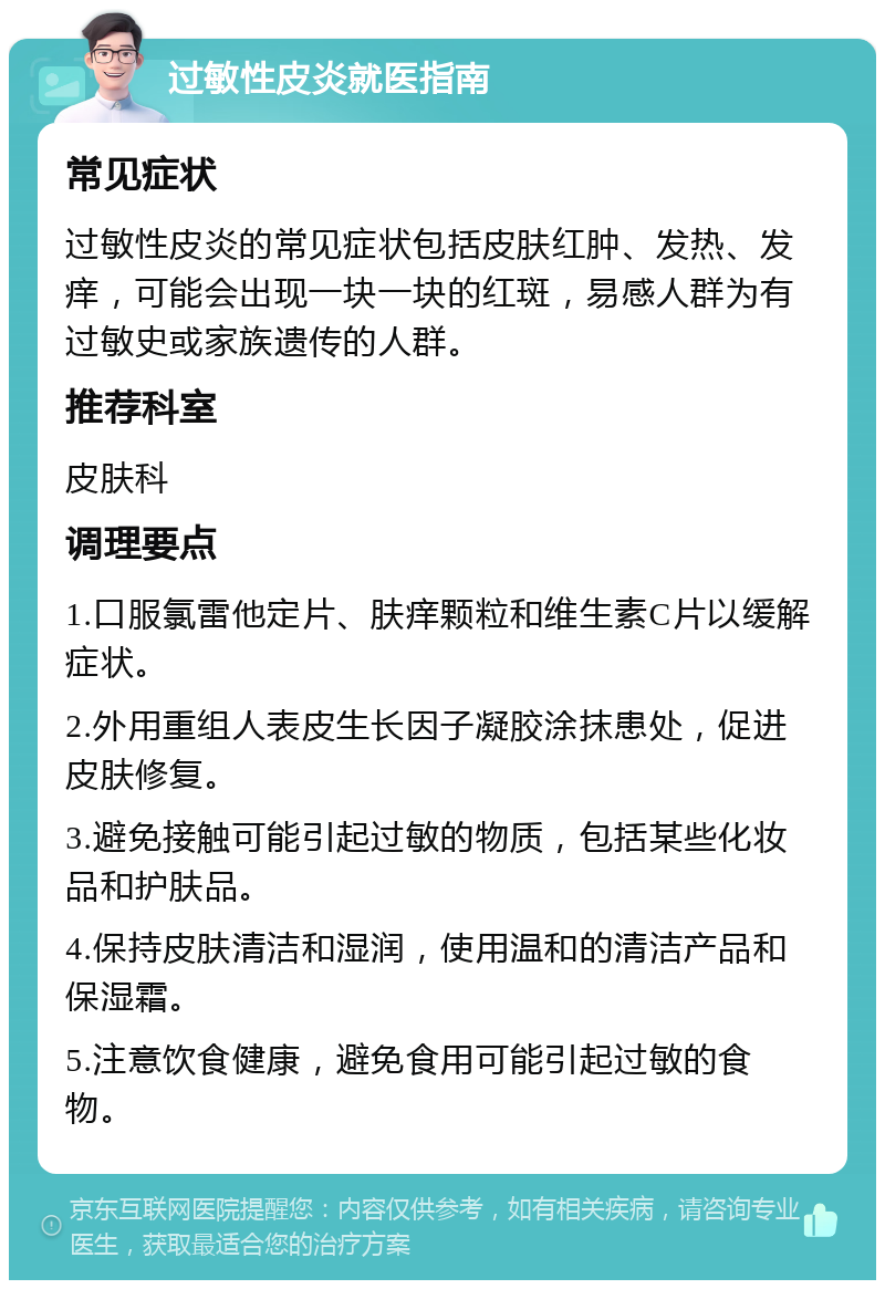 过敏性皮炎就医指南 常见症状 过敏性皮炎的常见症状包括皮肤红肿、发热、发痒，可能会出现一块一块的红斑，易感人群为有过敏史或家族遗传的人群。 推荐科室 皮肤科 调理要点 1.口服氯雷他定片、肤痒颗粒和维生素C片以缓解症状。 2.外用重组人表皮生长因子凝胶涂抹患处，促进皮肤修复。 3.避免接触可能引起过敏的物质，包括某些化妆品和护肤品。 4.保持皮肤清洁和湿润，使用温和的清洁产品和保湿霜。 5.注意饮食健康，避免食用可能引起过敏的食物。