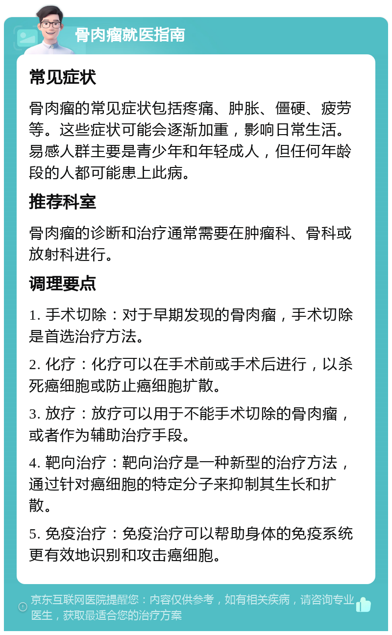 骨肉瘤就医指南 常见症状 骨肉瘤的常见症状包括疼痛、肿胀、僵硬、疲劳等。这些症状可能会逐渐加重，影响日常生活。易感人群主要是青少年和年轻成人，但任何年龄段的人都可能患上此病。 推荐科室 骨肉瘤的诊断和治疗通常需要在肿瘤科、骨科或放射科进行。 调理要点 1. 手术切除：对于早期发现的骨肉瘤，手术切除是首选治疗方法。 2. 化疗：化疗可以在手术前或手术后进行，以杀死癌细胞或防止癌细胞扩散。 3. 放疗：放疗可以用于不能手术切除的骨肉瘤，或者作为辅助治疗手段。 4. 靶向治疗：靶向治疗是一种新型的治疗方法，通过针对癌细胞的特定分子来抑制其生长和扩散。 5. 免疫治疗：免疫治疗可以帮助身体的免疫系统更有效地识别和攻击癌细胞。