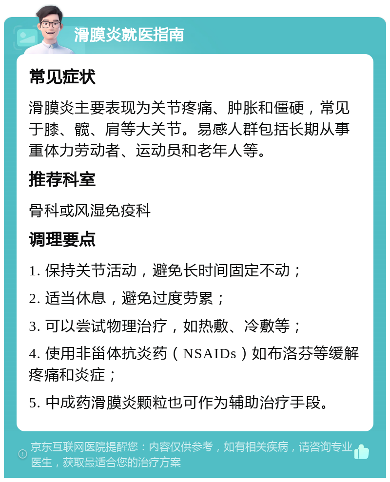 滑膜炎就医指南 常见症状 滑膜炎主要表现为关节疼痛、肿胀和僵硬，常见于膝、髋、肩等大关节。易感人群包括长期从事重体力劳动者、运动员和老年人等。 推荐科室 骨科或风湿免疫科 调理要点 1. 保持关节活动，避免长时间固定不动； 2. 适当休息，避免过度劳累； 3. 可以尝试物理治疗，如热敷、冷敷等； 4. 使用非甾体抗炎药（NSAIDs）如布洛芬等缓解疼痛和炎症； 5. 中成药滑膜炎颗粒也可作为辅助治疗手段。