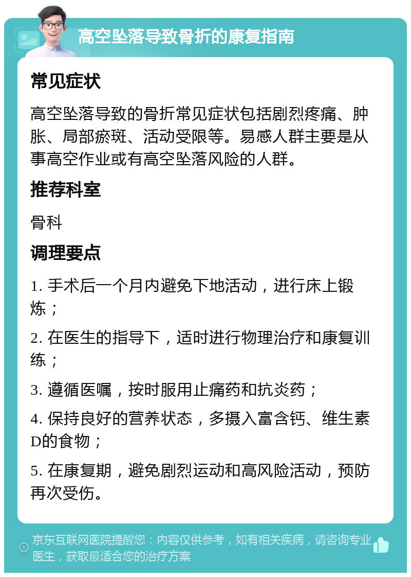 高空坠落导致骨折的康复指南 常见症状 高空坠落导致的骨折常见症状包括剧烈疼痛、肿胀、局部瘀斑、活动受限等。易感人群主要是从事高空作业或有高空坠落风险的人群。 推荐科室 骨科 调理要点 1. 手术后一个月内避免下地活动，进行床上锻炼； 2. 在医生的指导下，适时进行物理治疗和康复训练； 3. 遵循医嘱，按时服用止痛药和抗炎药； 4. 保持良好的营养状态，多摄入富含钙、维生素D的食物； 5. 在康复期，避免剧烈运动和高风险活动，预防再次受伤。