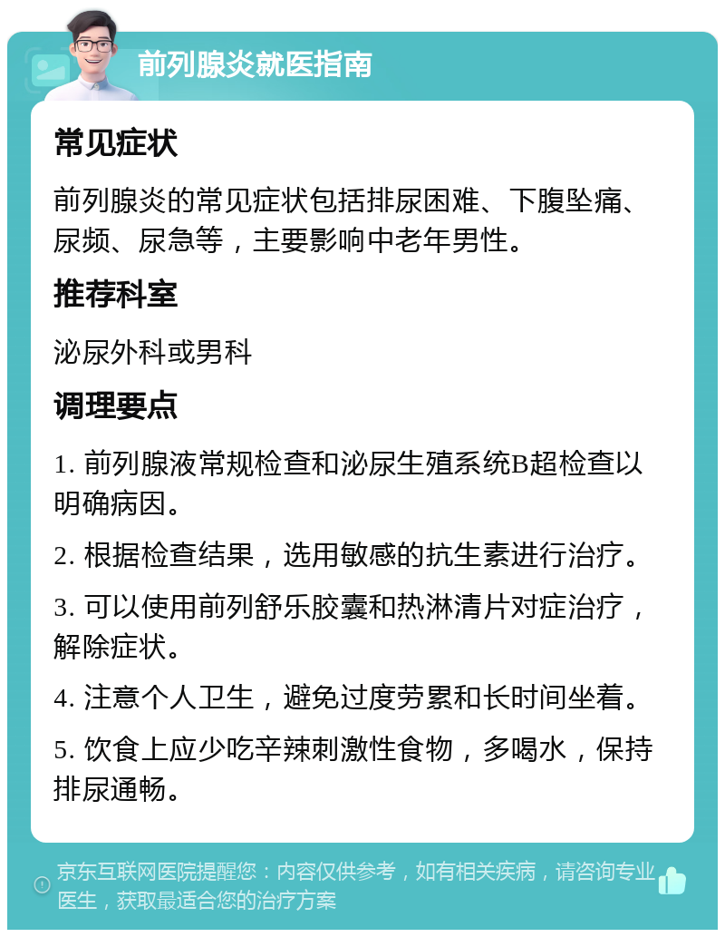 前列腺炎就医指南 常见症状 前列腺炎的常见症状包括排尿困难、下腹坠痛、尿频、尿急等，主要影响中老年男性。 推荐科室 泌尿外科或男科 调理要点 1. 前列腺液常规检查和泌尿生殖系统B超检查以明确病因。 2. 根据检查结果，选用敏感的抗生素进行治疗。 3. 可以使用前列舒乐胶囊和热淋清片对症治疗，解除症状。 4. 注意个人卫生，避免过度劳累和长时间坐着。 5. 饮食上应少吃辛辣刺激性食物，多喝水，保持排尿通畅。