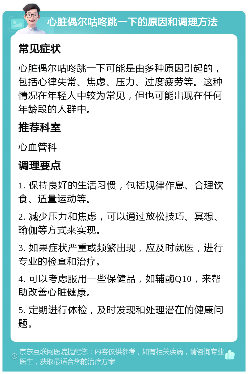 心脏偶尔咕咚跳一下的原因和调理方法 常见症状 心脏偶尔咕咚跳一下可能是由多种原因引起的，包括心律失常、焦虑、压力、过度疲劳等。这种情况在年轻人中较为常见，但也可能出现在任何年龄段的人群中。 推荐科室 心血管科 调理要点 1. 保持良好的生活习惯，包括规律作息、合理饮食、适量运动等。 2. 减少压力和焦虑，可以通过放松技巧、冥想、瑜伽等方式来实现。 3. 如果症状严重或频繁出现，应及时就医，进行专业的检查和治疗。 4. 可以考虑服用一些保健品，如辅酶Q10，来帮助改善心脏健康。 5. 定期进行体检，及时发现和处理潜在的健康问题。