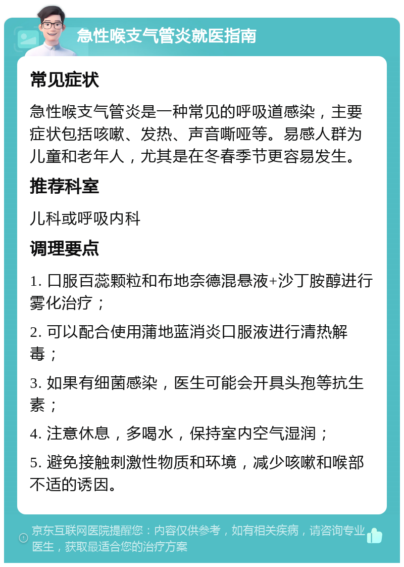 急性喉支气管炎就医指南 常见症状 急性喉支气管炎是一种常见的呼吸道感染，主要症状包括咳嗽、发热、声音嘶哑等。易感人群为儿童和老年人，尤其是在冬春季节更容易发生。 推荐科室 儿科或呼吸内科 调理要点 1. 口服百蕊颗粒和布地奈德混悬液+沙丁胺醇进行雾化治疗； 2. 可以配合使用蒲地蓝消炎口服液进行清热解毒； 3. 如果有细菌感染，医生可能会开具头孢等抗生素； 4. 注意休息，多喝水，保持室内空气湿润； 5. 避免接触刺激性物质和环境，减少咳嗽和喉部不适的诱因。