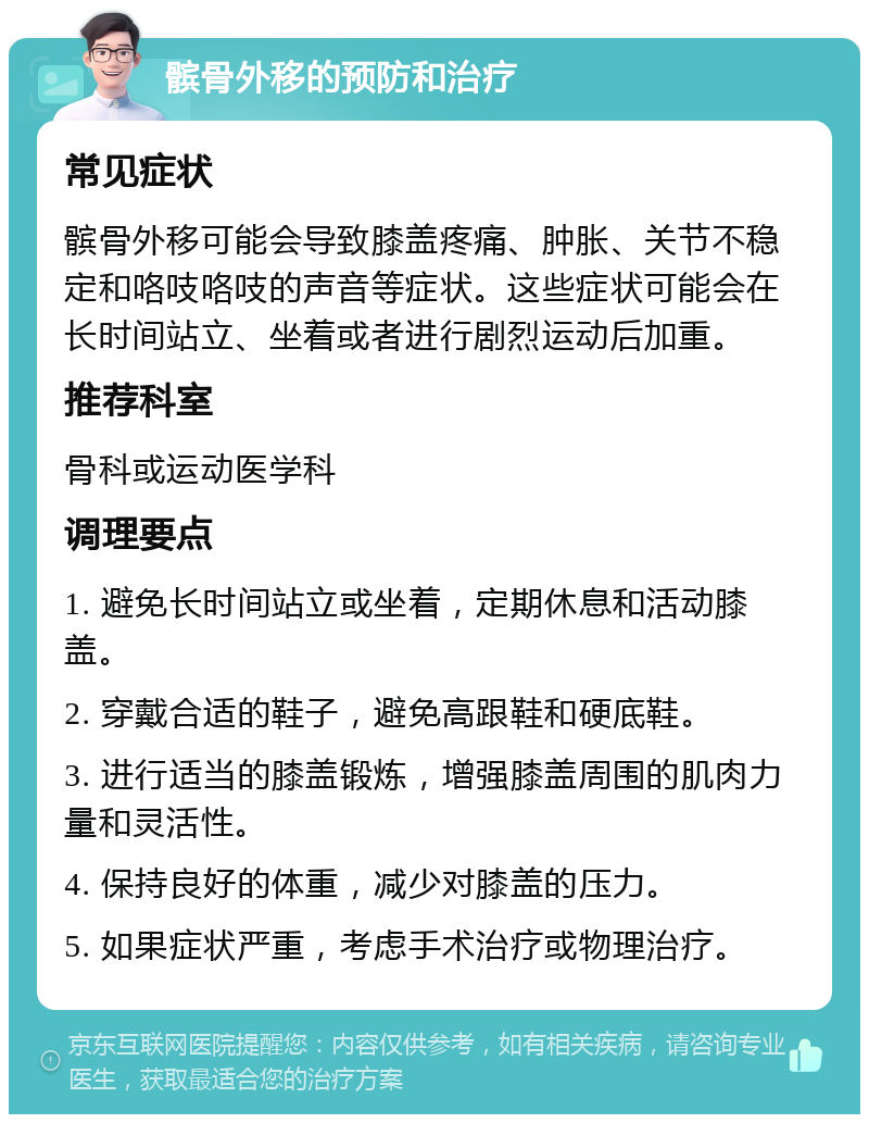 髌骨外移的预防和治疗 常见症状 髌骨外移可能会导致膝盖疼痛、肿胀、关节不稳定和咯吱咯吱的声音等症状。这些症状可能会在长时间站立、坐着或者进行剧烈运动后加重。 推荐科室 骨科或运动医学科 调理要点 1. 避免长时间站立或坐着，定期休息和活动膝盖。 2. 穿戴合适的鞋子，避免高跟鞋和硬底鞋。 3. 进行适当的膝盖锻炼，增强膝盖周围的肌肉力量和灵活性。 4. 保持良好的体重，减少对膝盖的压力。 5. 如果症状严重，考虑手术治疗或物理治疗。