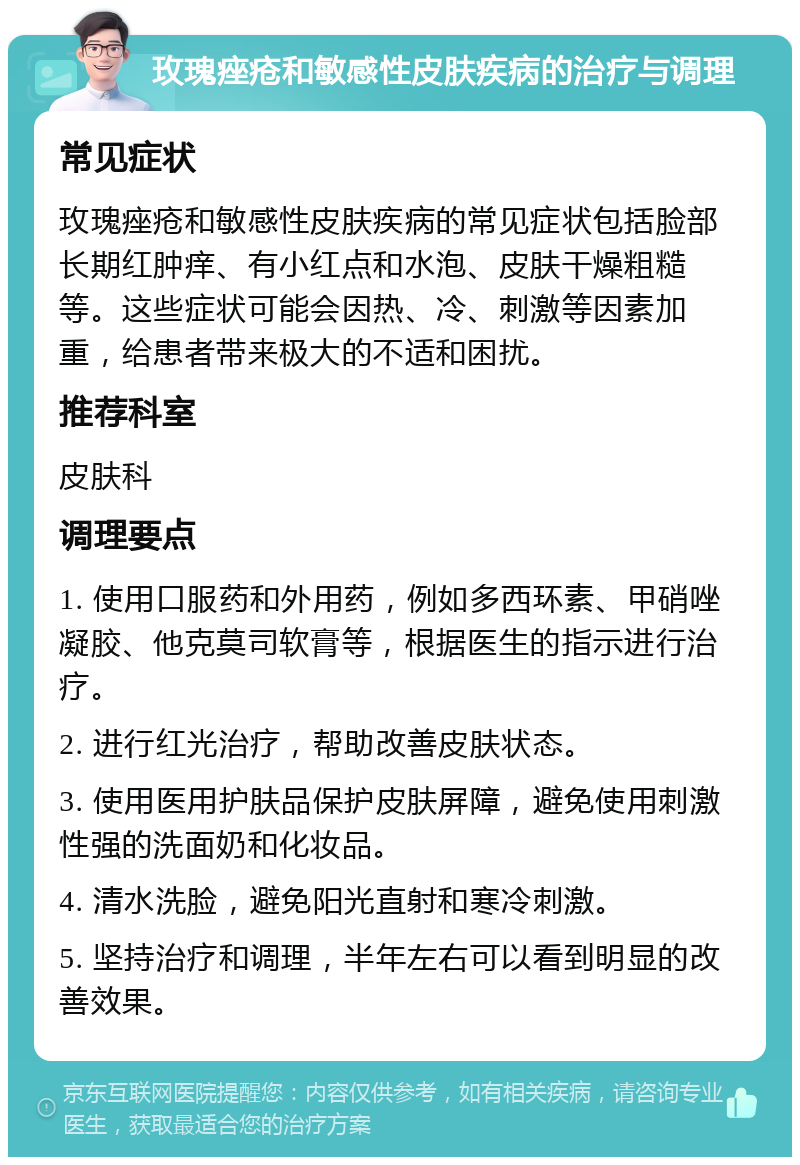 玫瑰痤疮和敏感性皮肤疾病的治疗与调理 常见症状 玫瑰痤疮和敏感性皮肤疾病的常见症状包括脸部长期红肿痒、有小红点和水泡、皮肤干燥粗糙等。这些症状可能会因热、冷、刺激等因素加重，给患者带来极大的不适和困扰。 推荐科室 皮肤科 调理要点 1. 使用口服药和外用药，例如多西环素、甲硝唑凝胶、他克莫司软膏等，根据医生的指示进行治疗。 2. 进行红光治疗，帮助改善皮肤状态。 3. 使用医用护肤品保护皮肤屏障，避免使用刺激性强的洗面奶和化妆品。 4. 清水洗脸，避免阳光直射和寒冷刺激。 5. 坚持治疗和调理，半年左右可以看到明显的改善效果。