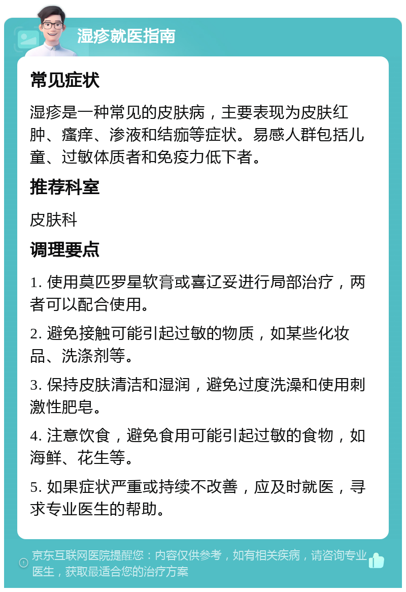 湿疹就医指南 常见症状 湿疹是一种常见的皮肤病，主要表现为皮肤红肿、瘙痒、渗液和结痂等症状。易感人群包括儿童、过敏体质者和免疫力低下者。 推荐科室 皮肤科 调理要点 1. 使用莫匹罗星软膏或喜辽妥进行局部治疗，两者可以配合使用。 2. 避免接触可能引起过敏的物质，如某些化妆品、洗涤剂等。 3. 保持皮肤清洁和湿润，避免过度洗澡和使用刺激性肥皂。 4. 注意饮食，避免食用可能引起过敏的食物，如海鲜、花生等。 5. 如果症状严重或持续不改善，应及时就医，寻求专业医生的帮助。