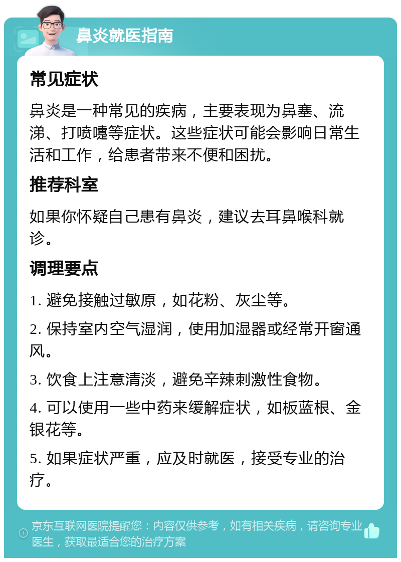 鼻炎就医指南 常见症状 鼻炎是一种常见的疾病，主要表现为鼻塞、流涕、打喷嚏等症状。这些症状可能会影响日常生活和工作，给患者带来不便和困扰。 推荐科室 如果你怀疑自己患有鼻炎，建议去耳鼻喉科就诊。 调理要点 1. 避免接触过敏原，如花粉、灰尘等。 2. 保持室内空气湿润，使用加湿器或经常开窗通风。 3. 饮食上注意清淡，避免辛辣刺激性食物。 4. 可以使用一些中药来缓解症状，如板蓝根、金银花等。 5. 如果症状严重，应及时就医，接受专业的治疗。