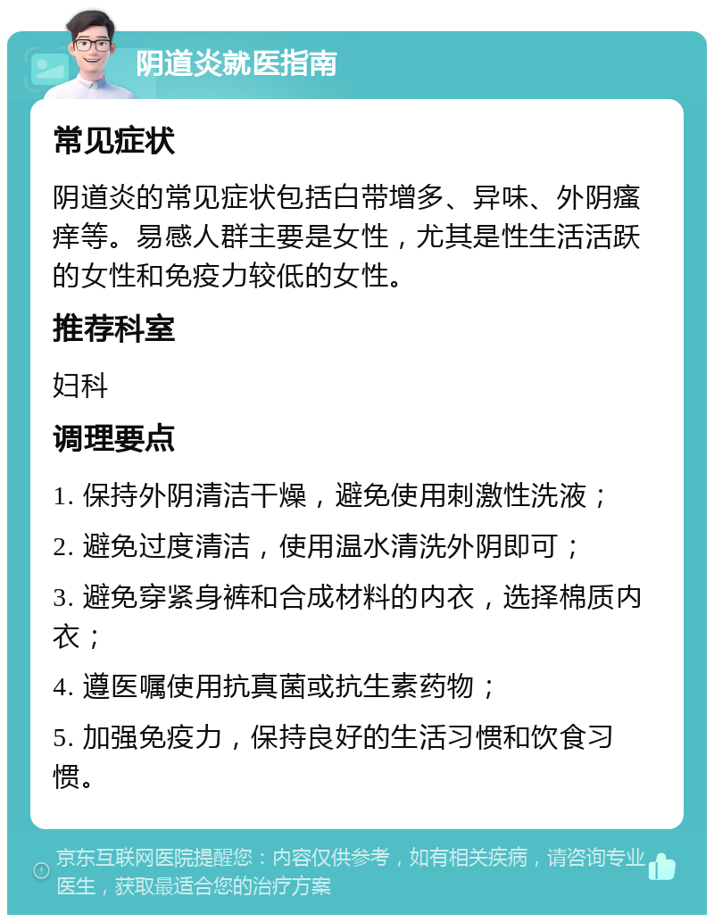 阴道炎就医指南 常见症状 阴道炎的常见症状包括白带增多、异味、外阴瘙痒等。易感人群主要是女性，尤其是性生活活跃的女性和免疫力较低的女性。 推荐科室 妇科 调理要点 1. 保持外阴清洁干燥，避免使用刺激性洗液； 2. 避免过度清洁，使用温水清洗外阴即可； 3. 避免穿紧身裤和合成材料的内衣，选择棉质内衣； 4. 遵医嘱使用抗真菌或抗生素药物； 5. 加强免疫力，保持良好的生活习惯和饮食习惯。