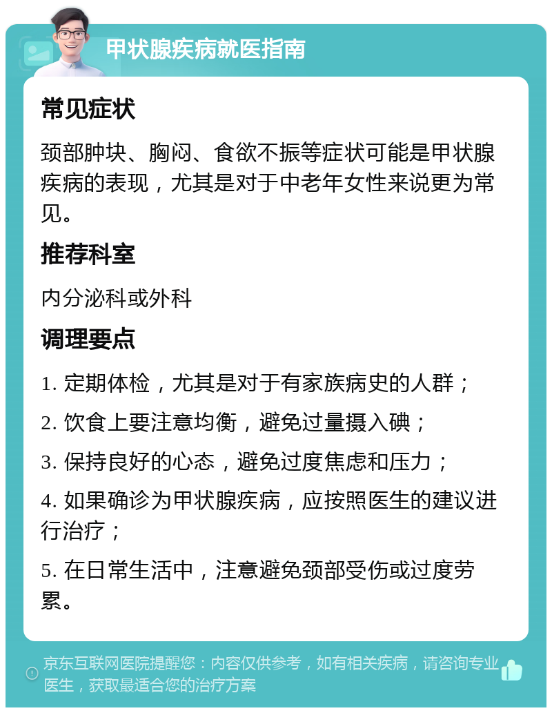 甲状腺疾病就医指南 常见症状 颈部肿块、胸闷、食欲不振等症状可能是甲状腺疾病的表现，尤其是对于中老年女性来说更为常见。 推荐科室 内分泌科或外科 调理要点 1. 定期体检，尤其是对于有家族病史的人群； 2. 饮食上要注意均衡，避免过量摄入碘； 3. 保持良好的心态，避免过度焦虑和压力； 4. 如果确诊为甲状腺疾病，应按照医生的建议进行治疗； 5. 在日常生活中，注意避免颈部受伤或过度劳累。