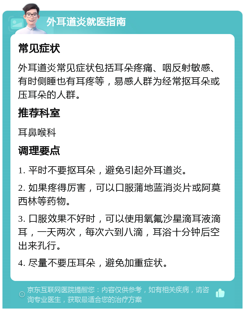 外耳道炎就医指南 常见症状 外耳道炎常见症状包括耳朵疼痛、咽反射敏感、有时侧睡也有耳疼等，易感人群为经常抠耳朵或压耳朵的人群。 推荐科室 耳鼻喉科 调理要点 1. 平时不要抠耳朵，避免引起外耳道炎。 2. 如果疼得厉害，可以口服蒲地蓝消炎片或阿莫西林等药物。 3. 口服效果不好时，可以使用氧氟沙星滴耳液滴耳，一天两次，每次六到八滴，耳浴十分钟后空出来孔行。 4. 尽量不要压耳朵，避免加重症状。