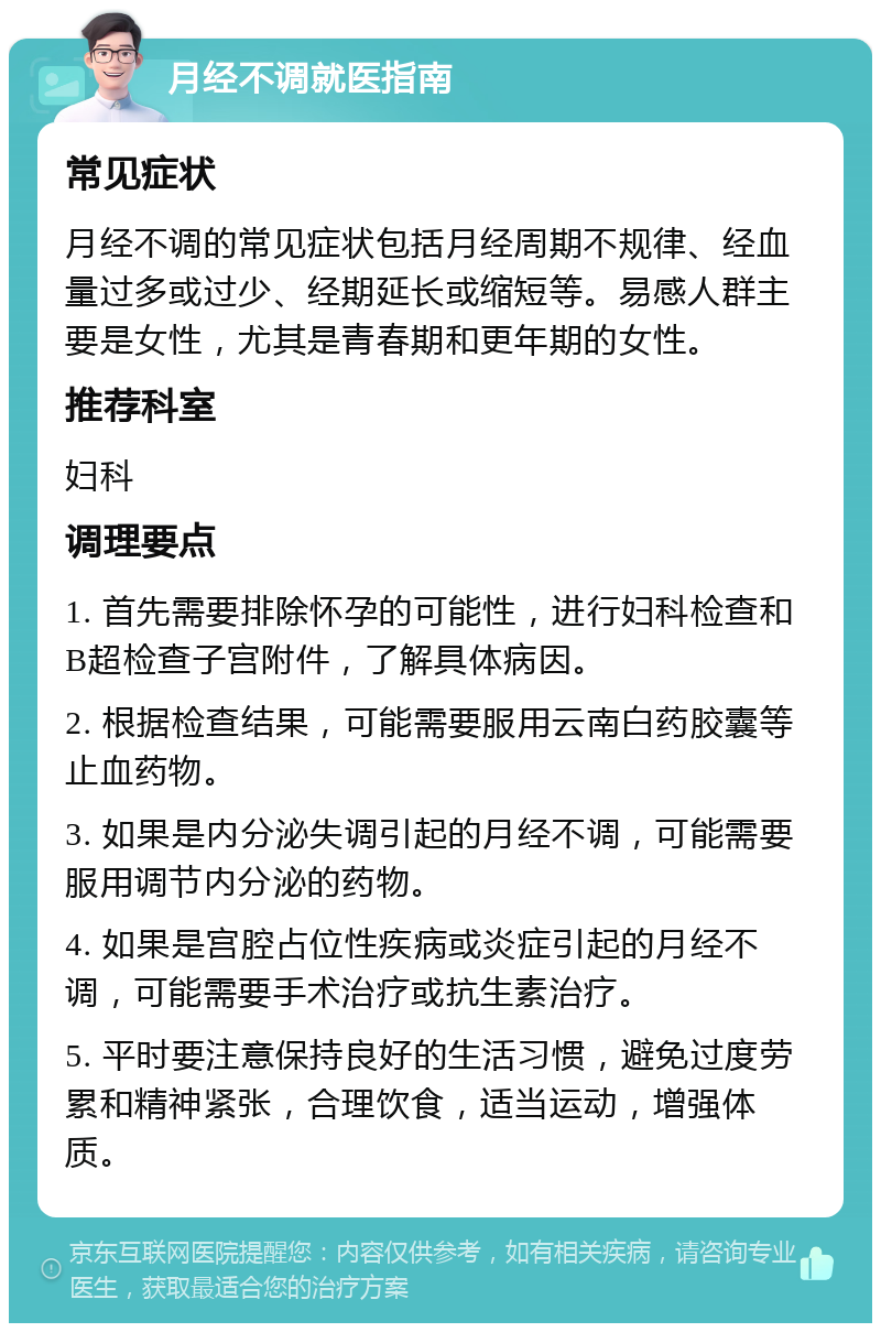 月经不调就医指南 常见症状 月经不调的常见症状包括月经周期不规律、经血量过多或过少、经期延长或缩短等。易感人群主要是女性，尤其是青春期和更年期的女性。 推荐科室 妇科 调理要点 1. 首先需要排除怀孕的可能性，进行妇科检查和B超检查子宫附件，了解具体病因。 2. 根据检查结果，可能需要服用云南白药胶囊等止血药物。 3. 如果是内分泌失调引起的月经不调，可能需要服用调节内分泌的药物。 4. 如果是宫腔占位性疾病或炎症引起的月经不调，可能需要手术治疗或抗生素治疗。 5. 平时要注意保持良好的生活习惯，避免过度劳累和精神紧张，合理饮食，适当运动，增强体质。