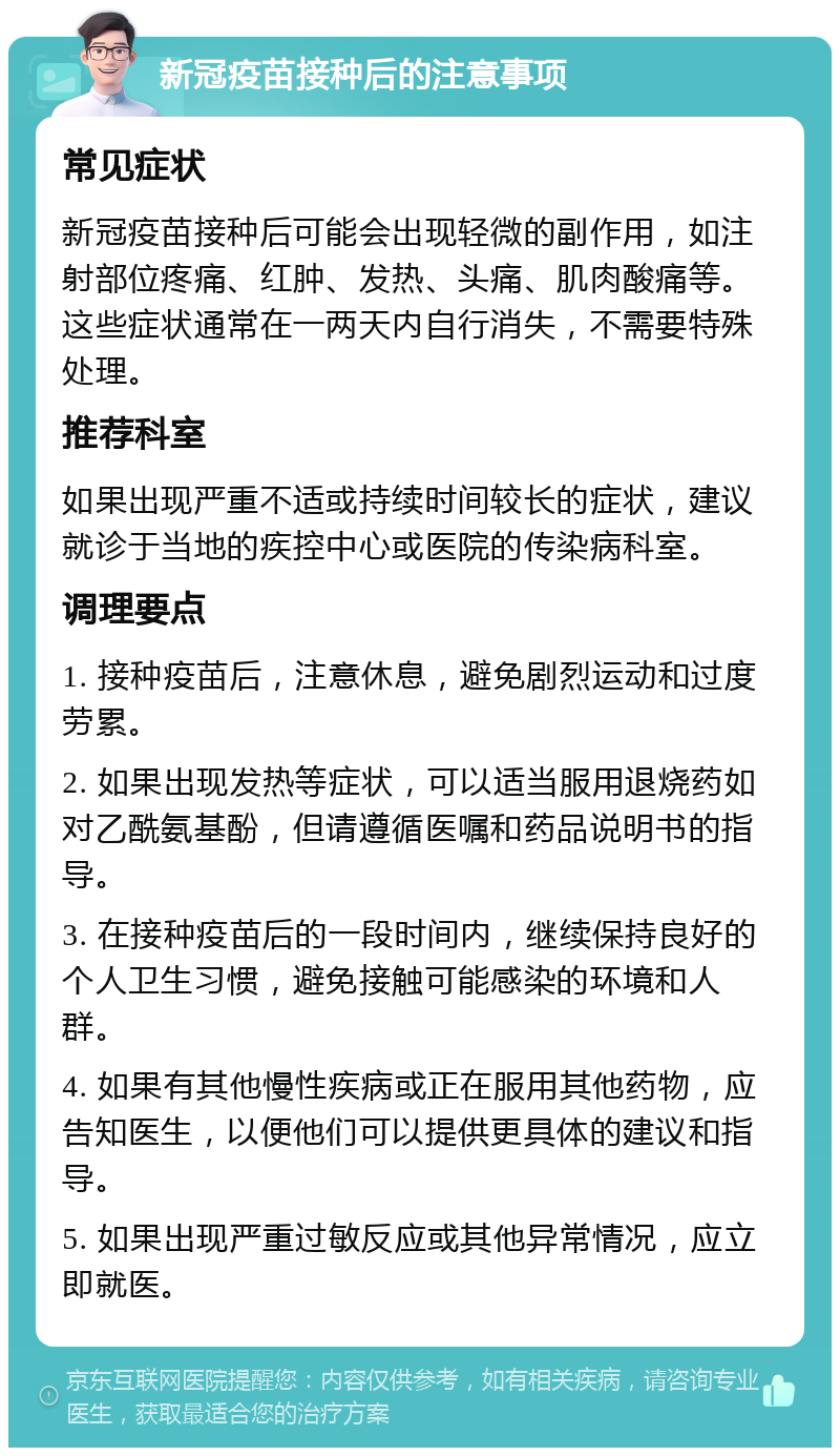 新冠疫苗接种后的注意事项 常见症状 新冠疫苗接种后可能会出现轻微的副作用，如注射部位疼痛、红肿、发热、头痛、肌肉酸痛等。这些症状通常在一两天内自行消失，不需要特殊处理。 推荐科室 如果出现严重不适或持续时间较长的症状，建议就诊于当地的疾控中心或医院的传染病科室。 调理要点 1. 接种疫苗后，注意休息，避免剧烈运动和过度劳累。 2. 如果出现发热等症状，可以适当服用退烧药如对乙酰氨基酚，但请遵循医嘱和药品说明书的指导。 3. 在接种疫苗后的一段时间内，继续保持良好的个人卫生习惯，避免接触可能感染的环境和人群。 4. 如果有其他慢性疾病或正在服用其他药物，应告知医生，以便他们可以提供更具体的建议和指导。 5. 如果出现严重过敏反应或其他异常情况，应立即就医。