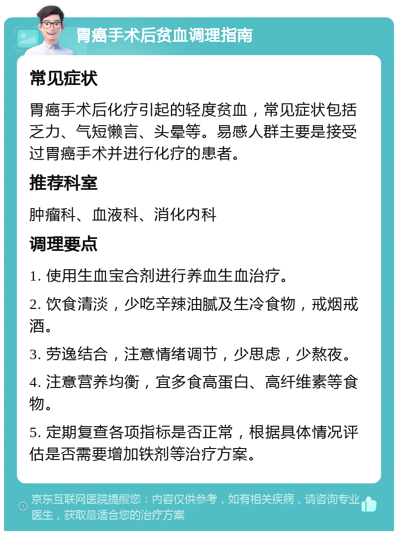 胃癌手术后贫血调理指南 常见症状 胃癌手术后化疗引起的轻度贫血，常见症状包括乏力、气短懒言、头晕等。易感人群主要是接受过胃癌手术并进行化疗的患者。 推荐科室 肿瘤科、血液科、消化内科 调理要点 1. 使用生血宝合剂进行养血生血治疗。 2. 饮食清淡，少吃辛辣油腻及生冷食物，戒烟戒酒。 3. 劳逸结合，注意情绪调节，少思虑，少熬夜。 4. 注意营养均衡，宜多食高蛋白、高纤维素等食物。 5. 定期复查各项指标是否正常，根据具体情况评估是否需要增加铁剂等治疗方案。