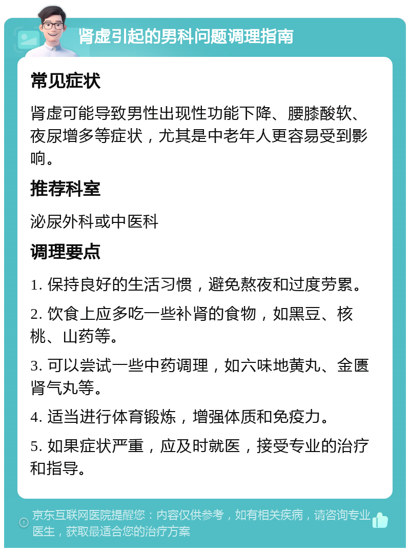 肾虚引起的男科问题调理指南 常见症状 肾虚可能导致男性出现性功能下降、腰膝酸软、夜尿增多等症状，尤其是中老年人更容易受到影响。 推荐科室 泌尿外科或中医科 调理要点 1. 保持良好的生活习惯，避免熬夜和过度劳累。 2. 饮食上应多吃一些补肾的食物，如黑豆、核桃、山药等。 3. 可以尝试一些中药调理，如六味地黄丸、金匮肾气丸等。 4. 适当进行体育锻炼，增强体质和免疫力。 5. 如果症状严重，应及时就医，接受专业的治疗和指导。