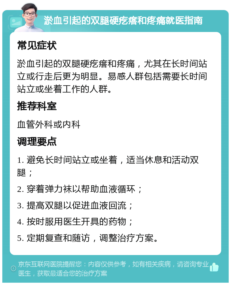 淤血引起的双腿硬疙瘩和疼痛就医指南 常见症状 淤血引起的双腿硬疙瘩和疼痛，尤其在长时间站立或行走后更为明显。易感人群包括需要长时间站立或坐着工作的人群。 推荐科室 血管外科或内科 调理要点 1. 避免长时间站立或坐着，适当休息和活动双腿； 2. 穿着弹力袜以帮助血液循环； 3. 提高双腿以促进血液回流； 4. 按时服用医生开具的药物； 5. 定期复查和随访，调整治疗方案。