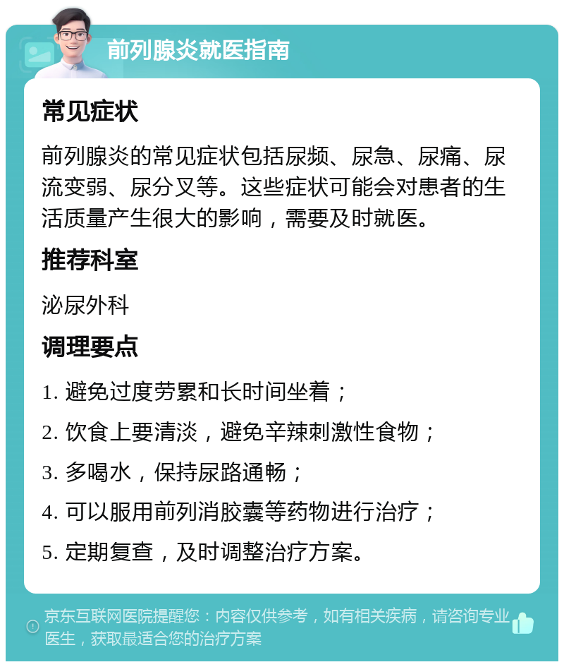 前列腺炎就医指南 常见症状 前列腺炎的常见症状包括尿频、尿急、尿痛、尿流变弱、尿分叉等。这些症状可能会对患者的生活质量产生很大的影响，需要及时就医。 推荐科室 泌尿外科 调理要点 1. 避免过度劳累和长时间坐着； 2. 饮食上要清淡，避免辛辣刺激性食物； 3. 多喝水，保持尿路通畅； 4. 可以服用前列消胶囊等药物进行治疗； 5. 定期复查，及时调整治疗方案。