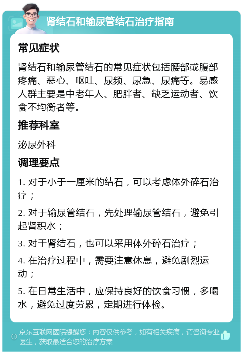 肾结石和输尿管结石治疗指南 常见症状 肾结石和输尿管结石的常见症状包括腰部或腹部疼痛、恶心、呕吐、尿频、尿急、尿痛等。易感人群主要是中老年人、肥胖者、缺乏运动者、饮食不均衡者等。 推荐科室 泌尿外科 调理要点 1. 对于小于一厘米的结石，可以考虑体外碎石治疗； 2. 对于输尿管结石，先处理输尿管结石，避免引起肾积水； 3. 对于肾结石，也可以采用体外碎石治疗； 4. 在治疗过程中，需要注意休息，避免剧烈运动； 5. 在日常生活中，应保持良好的饮食习惯，多喝水，避免过度劳累，定期进行体检。