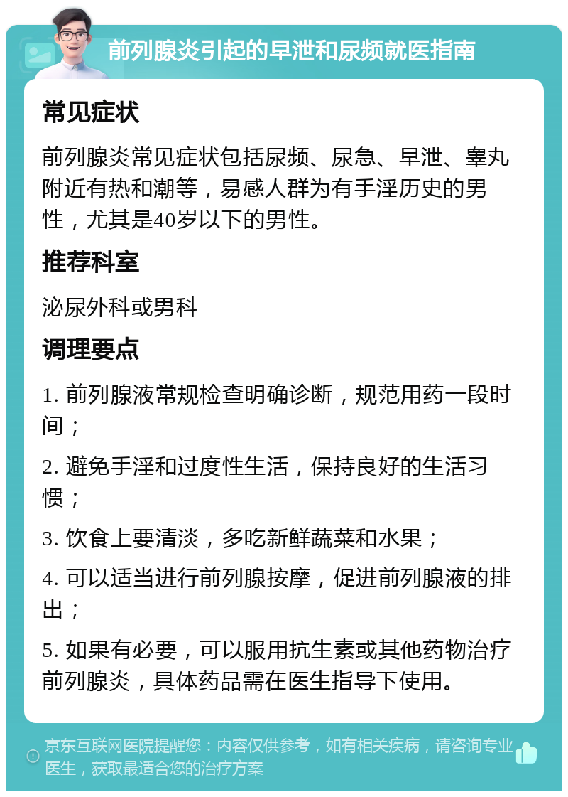 前列腺炎引起的早泄和尿频就医指南 常见症状 前列腺炎常见症状包括尿频、尿急、早泄、睾丸附近有热和潮等，易感人群为有手淫历史的男性，尤其是40岁以下的男性。 推荐科室 泌尿外科或男科 调理要点 1. 前列腺液常规检查明确诊断，规范用药一段时间； 2. 避免手淫和过度性生活，保持良好的生活习惯； 3. 饮食上要清淡，多吃新鲜蔬菜和水果； 4. 可以适当进行前列腺按摩，促进前列腺液的排出； 5. 如果有必要，可以服用抗生素或其他药物治疗前列腺炎，具体药品需在医生指导下使用。