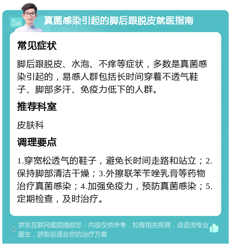 真菌感染引起的脚后跟脱皮就医指南 常见症状 脚后跟脱皮、水泡、不痒等症状，多数是真菌感染引起的，易感人群包括长时间穿着不透气鞋子、脚部多汗、免疫力低下的人群。 推荐科室 皮肤科 调理要点 1.穿宽松透气的鞋子，避免长时间走路和站立；2.保持脚部清洁干燥；3.外擦联苯苄唑乳膏等药物治疗真菌感染；4.加强免疫力，预防真菌感染；5.定期检查，及时治疗。