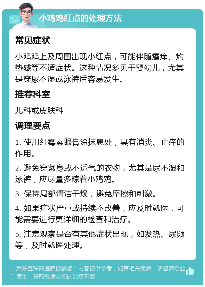 小鸡鸡红点的处理方法 常见症状 小鸡鸡上及周围出现小红点，可能伴随瘙痒、灼热感等不适症状。这种情况多见于婴幼儿，尤其是穿尿不湿或泳裤后容易发生。 推荐科室 儿科或皮肤科 调理要点 1. 使用红霉素眼膏涂抹患处，具有消炎、止痒的作用。 2. 避免穿紧身或不透气的衣物，尤其是尿不湿和泳裤，应尽量多晾着小鸡鸡。 3. 保持局部清洁干燥，避免摩擦和刺激。 4. 如果症状严重或持续不改善，应及时就医，可能需要进行更详细的检查和治疗。 5. 注意观察是否有其他症状出现，如发热、尿频等，及时就医处理。