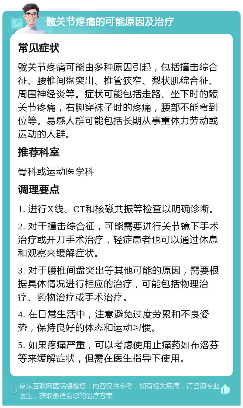 髋关节疼痛的可能原因及治疗 常见症状 髋关节疼痛可能由多种原因引起，包括撞击综合征、腰椎间盘突出、椎管狭窄、梨状肌综合征、周围神经炎等。症状可能包括走路、坐下时的髋关节疼痛，右脚穿袜子时的疼痛，腰部不能弯到位等。易感人群可能包括长期从事重体力劳动或运动的人群。 推荐科室 骨科或运动医学科 调理要点 1. 进行X线、CT和核磁共振等检查以明确诊断。 2. 对于撞击综合征，可能需要进行关节镜下手术治疗或开刀手术治疗，轻症患者也可以通过休息和观察来缓解症状。 3. 对于腰椎间盘突出等其他可能的原因，需要根据具体情况进行相应的治疗，可能包括物理治疗、药物治疗或手术治疗。 4. 在日常生活中，注意避免过度劳累和不良姿势，保持良好的体态和运动习惯。 5. 如果疼痛严重，可以考虑使用止痛药如布洛芬等来缓解症状，但需在医生指导下使用。