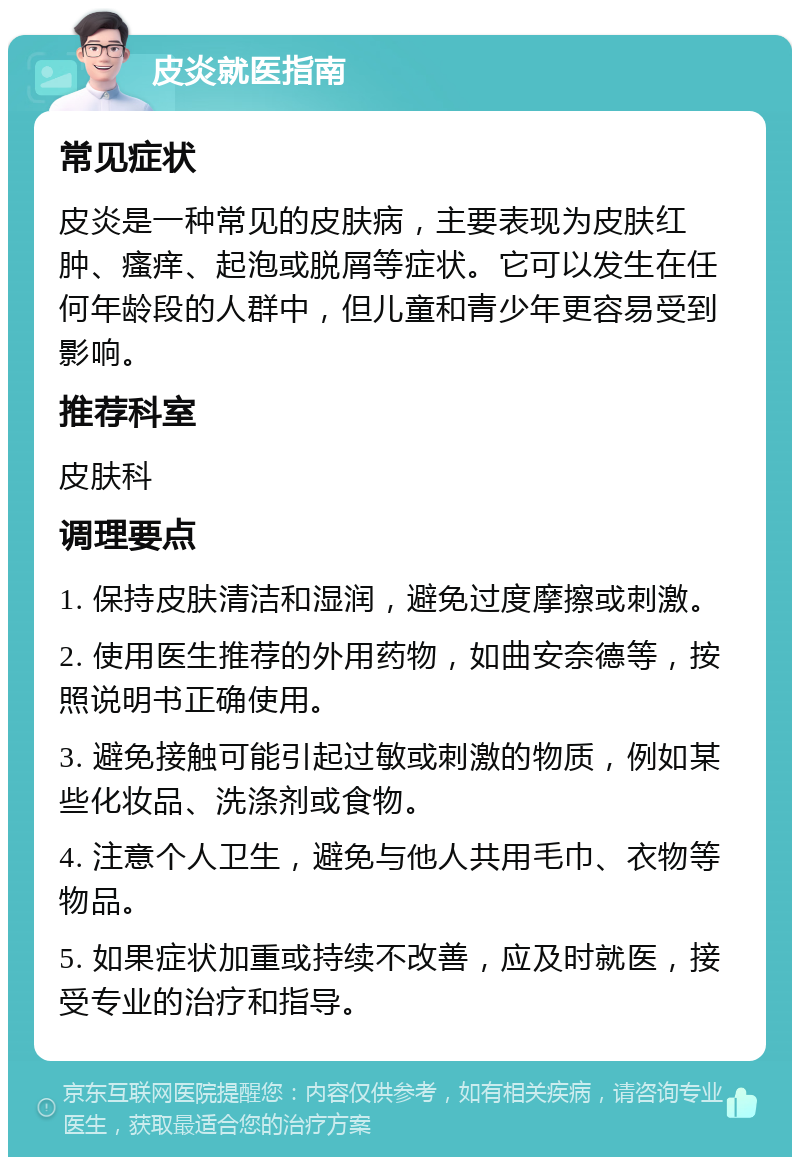 皮炎就医指南 常见症状 皮炎是一种常见的皮肤病，主要表现为皮肤红肿、瘙痒、起泡或脱屑等症状。它可以发生在任何年龄段的人群中，但儿童和青少年更容易受到影响。 推荐科室 皮肤科 调理要点 1. 保持皮肤清洁和湿润，避免过度摩擦或刺激。 2. 使用医生推荐的外用药物，如曲安奈德等，按照说明书正确使用。 3. 避免接触可能引起过敏或刺激的物质，例如某些化妆品、洗涤剂或食物。 4. 注意个人卫生，避免与他人共用毛巾、衣物等物品。 5. 如果症状加重或持续不改善，应及时就医，接受专业的治疗和指导。