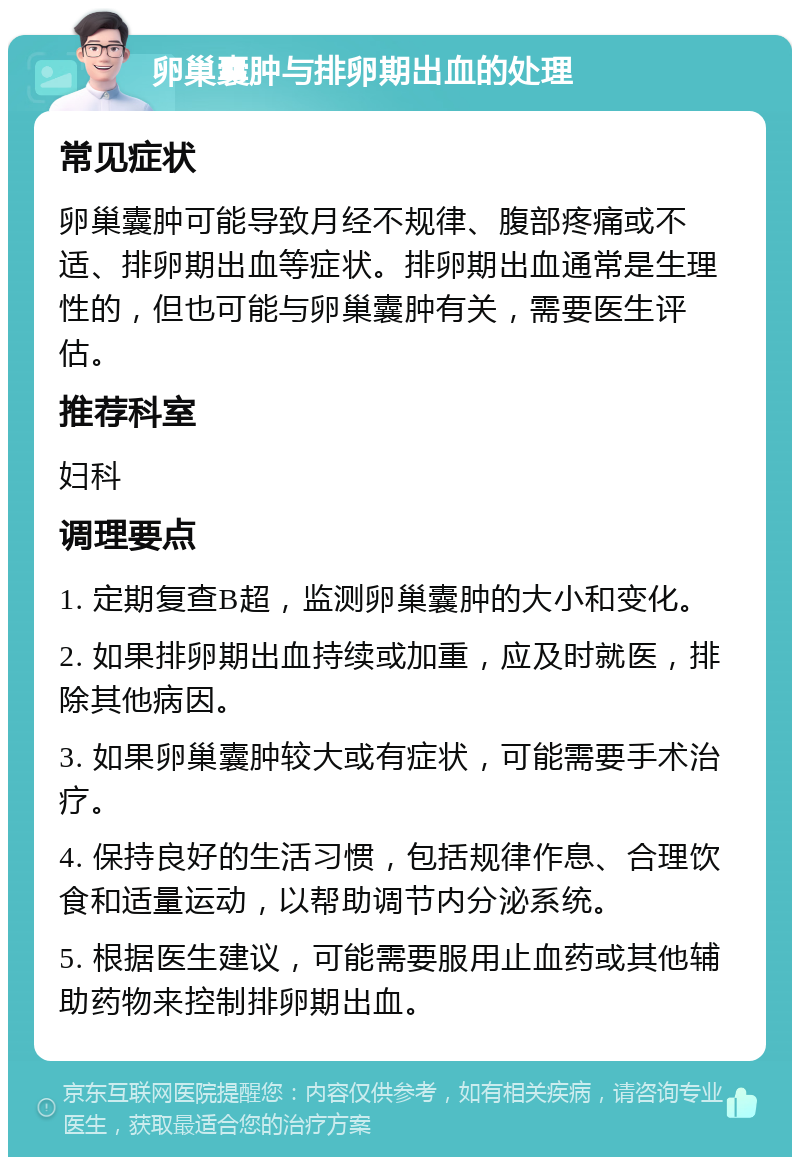 卵巢囊肿与排卵期出血的处理 常见症状 卵巢囊肿可能导致月经不规律、腹部疼痛或不适、排卵期出血等症状。排卵期出血通常是生理性的，但也可能与卵巢囊肿有关，需要医生评估。 推荐科室 妇科 调理要点 1. 定期复查B超，监测卵巢囊肿的大小和变化。 2. 如果排卵期出血持续或加重，应及时就医，排除其他病因。 3. 如果卵巢囊肿较大或有症状，可能需要手术治疗。 4. 保持良好的生活习惯，包括规律作息、合理饮食和适量运动，以帮助调节内分泌系统。 5. 根据医生建议，可能需要服用止血药或其他辅助药物来控制排卵期出血。