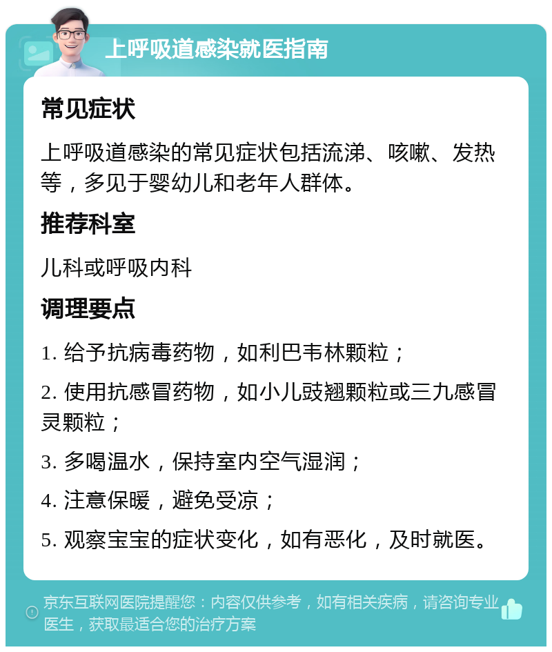 上呼吸道感染就医指南 常见症状 上呼吸道感染的常见症状包括流涕、咳嗽、发热等，多见于婴幼儿和老年人群体。 推荐科室 儿科或呼吸内科 调理要点 1. 给予抗病毒药物，如利巴韦林颗粒； 2. 使用抗感冒药物，如小儿豉翘颗粒或三九感冒灵颗粒； 3. 多喝温水，保持室内空气湿润； 4. 注意保暖，避免受凉； 5. 观察宝宝的症状变化，如有恶化，及时就医。