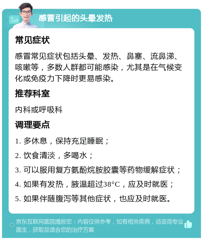 感冒引起的头晕发热 常见症状 感冒常见症状包括头晕、发热、鼻塞、流鼻涕、咳嗽等，多数人群都可能感染，尤其是在气候变化或免疫力下降时更易感染。 推荐科室 内科或呼吸科 调理要点 1. 多休息，保持充足睡眠； 2. 饮食清淡，多喝水； 3. 可以服用复方氨酚烷胺胶囊等药物缓解症状； 4. 如果有发热，腋温超过38°C，应及时就医； 5. 如果伴随腹泻等其他症状，也应及时就医。