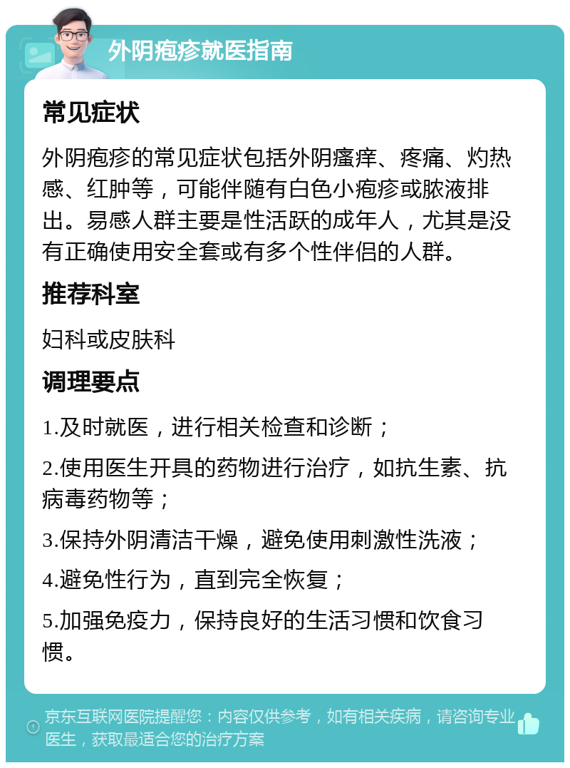 外阴疱疹就医指南 常见症状 外阴疱疹的常见症状包括外阴瘙痒、疼痛、灼热感、红肿等，可能伴随有白色小疱疹或脓液排出。易感人群主要是性活跃的成年人，尤其是没有正确使用安全套或有多个性伴侣的人群。 推荐科室 妇科或皮肤科 调理要点 1.及时就医，进行相关检查和诊断； 2.使用医生开具的药物进行治疗，如抗生素、抗病毒药物等； 3.保持外阴清洁干燥，避免使用刺激性洗液； 4.避免性行为，直到完全恢复； 5.加强免疫力，保持良好的生活习惯和饮食习惯。