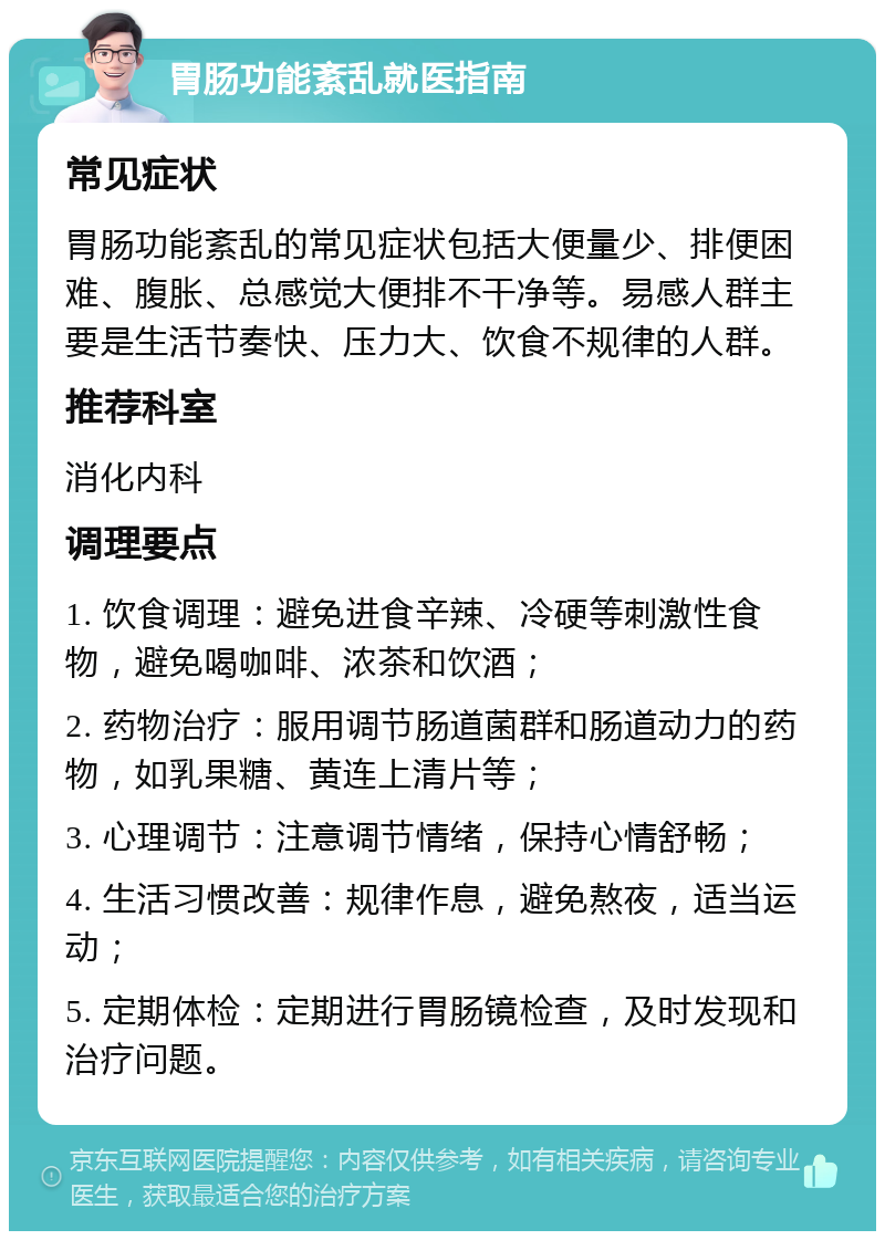 胃肠功能紊乱就医指南 常见症状 胃肠功能紊乱的常见症状包括大便量少、排便困难、腹胀、总感觉大便排不干净等。易感人群主要是生活节奏快、压力大、饮食不规律的人群。 推荐科室 消化内科 调理要点 1. 饮食调理：避免进食辛辣、冷硬等刺激性食物，避免喝咖啡、浓茶和饮酒； 2. 药物治疗：服用调节肠道菌群和肠道动力的药物，如乳果糖、黄连上清片等； 3. 心理调节：注意调节情绪，保持心情舒畅； 4. 生活习惯改善：规律作息，避免熬夜，适当运动； 5. 定期体检：定期进行胃肠镜检查，及时发现和治疗问题。