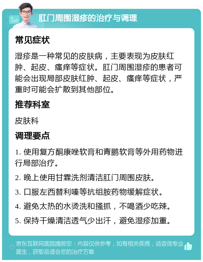 肛门周围湿疹的治疗与调理 常见症状 湿疹是一种常见的皮肤病，主要表现为皮肤红肿、起皮、瘙痒等症状。肛门周围湿疹的患者可能会出现局部皮肤红肿、起皮、瘙痒等症状，严重时可能会扩散到其他部位。 推荐科室 皮肤科 调理要点 1. 使用复方酮康唑软膏和青鹏软膏等外用药物进行局部治疗。 2. 晚上使用甘霖洗剂清洁肛门周围皮肤。 3. 口服左西替利嗪等抗组胺药物缓解症状。 4. 避免太热的水烫洗和搔抓，不喝酒少吃辣。 5. 保持干燥清洁透气少出汗，避免湿疹加重。