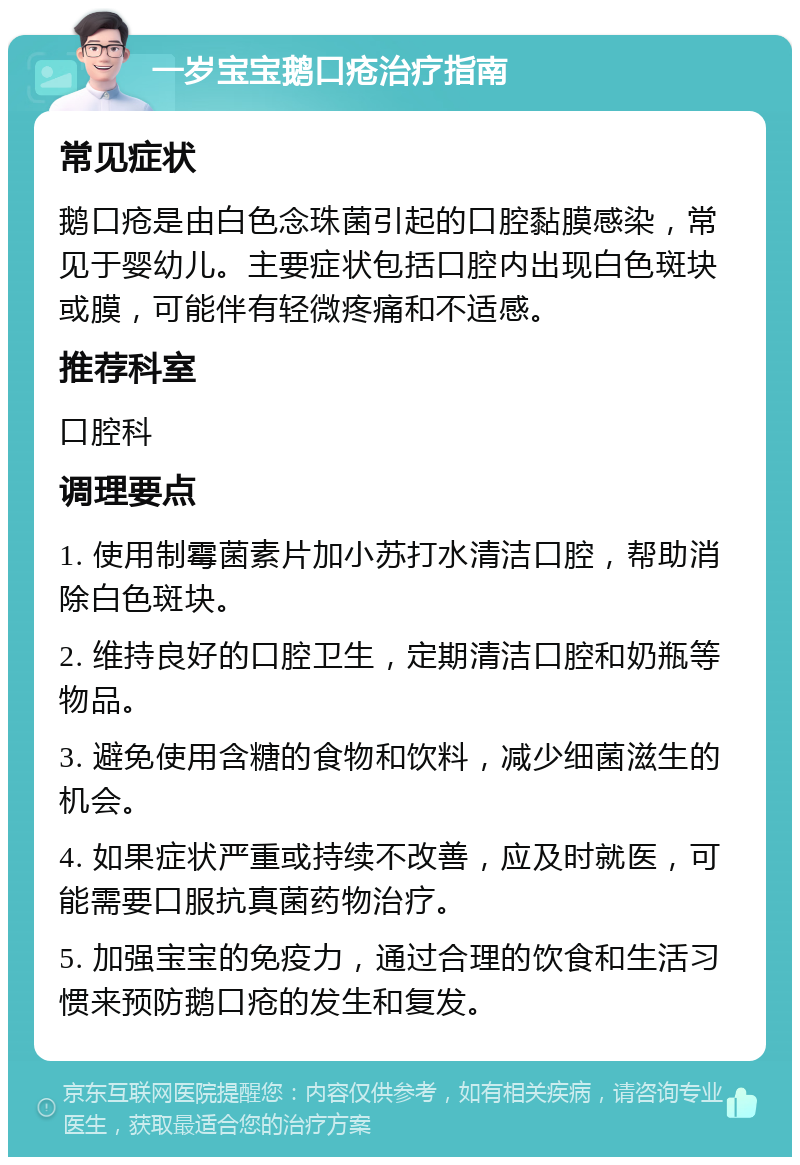 一岁宝宝鹅口疮治疗指南 常见症状 鹅口疮是由白色念珠菌引起的口腔黏膜感染，常见于婴幼儿。主要症状包括口腔内出现白色斑块或膜，可能伴有轻微疼痛和不适感。 推荐科室 口腔科 调理要点 1. 使用制霉菌素片加小苏打水清洁口腔，帮助消除白色斑块。 2. 维持良好的口腔卫生，定期清洁口腔和奶瓶等物品。 3. 避免使用含糖的食物和饮料，减少细菌滋生的机会。 4. 如果症状严重或持续不改善，应及时就医，可能需要口服抗真菌药物治疗。 5. 加强宝宝的免疫力，通过合理的饮食和生活习惯来预防鹅口疮的发生和复发。