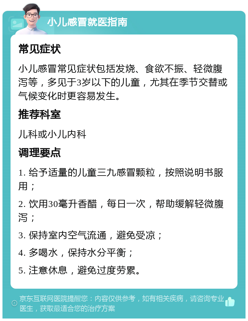 小儿感冒就医指南 常见症状 小儿感冒常见症状包括发烧、食欲不振、轻微腹泻等，多见于3岁以下的儿童，尤其在季节交替或气候变化时更容易发生。 推荐科室 儿科或小儿内科 调理要点 1. 给予适量的儿童三九感冒颗粒，按照说明书服用； 2. 饮用30毫升香醋，每日一次，帮助缓解轻微腹泻； 3. 保持室内空气流通，避免受凉； 4. 多喝水，保持水分平衡； 5. 注意休息，避免过度劳累。