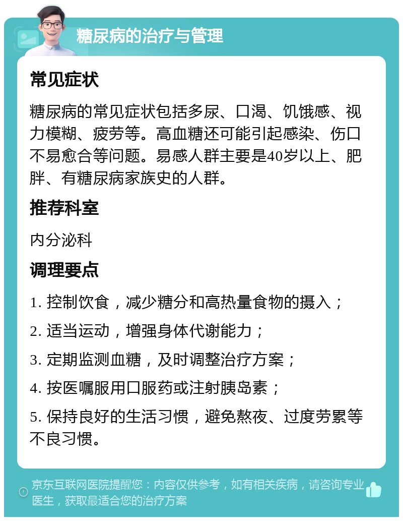 糖尿病的治疗与管理 常见症状 糖尿病的常见症状包括多尿、口渴、饥饿感、视力模糊、疲劳等。高血糖还可能引起感染、伤口不易愈合等问题。易感人群主要是40岁以上、肥胖、有糖尿病家族史的人群。 推荐科室 内分泌科 调理要点 1. 控制饮食，减少糖分和高热量食物的摄入； 2. 适当运动，增强身体代谢能力； 3. 定期监测血糖，及时调整治疗方案； 4. 按医嘱服用口服药或注射胰岛素； 5. 保持良好的生活习惯，避免熬夜、过度劳累等不良习惯。