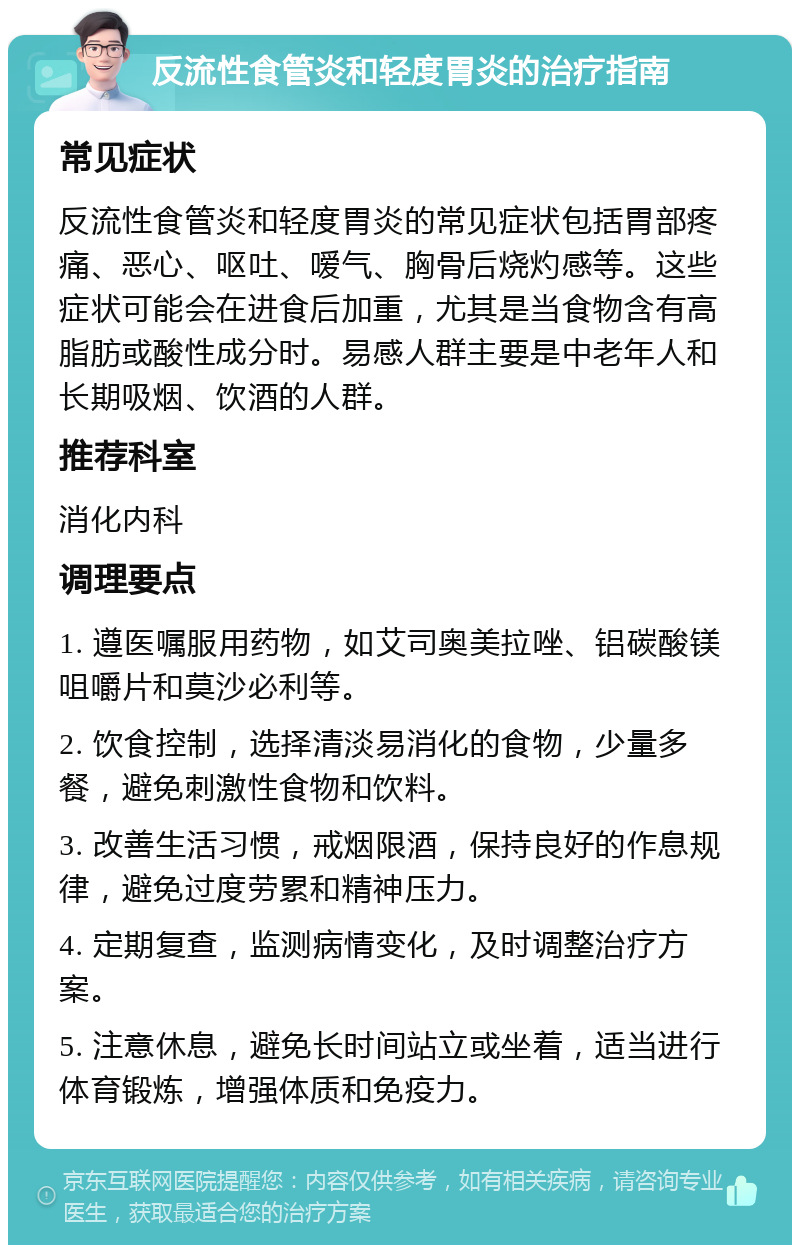 反流性食管炎和轻度胃炎的治疗指南 常见症状 反流性食管炎和轻度胃炎的常见症状包括胃部疼痛、恶心、呕吐、嗳气、胸骨后烧灼感等。这些症状可能会在进食后加重，尤其是当食物含有高脂肪或酸性成分时。易感人群主要是中老年人和长期吸烟、饮酒的人群。 推荐科室 消化内科 调理要点 1. 遵医嘱服用药物，如艾司奥美拉唑、铝碳酸镁咀嚼片和莫沙必利等。 2. 饮食控制，选择清淡易消化的食物，少量多餐，避免刺激性食物和饮料。 3. 改善生活习惯，戒烟限酒，保持良好的作息规律，避免过度劳累和精神压力。 4. 定期复查，监测病情变化，及时调整治疗方案。 5. 注意休息，避免长时间站立或坐着，适当进行体育锻炼，增强体质和免疫力。