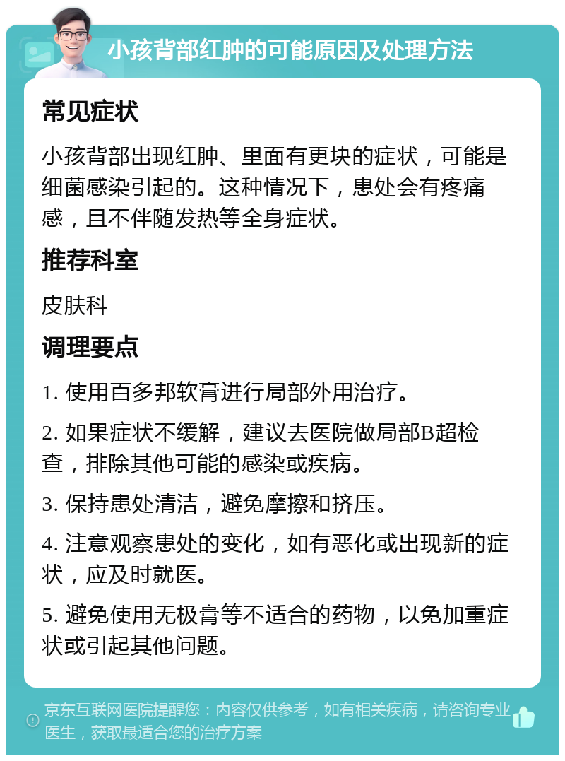 小孩背部红肿的可能原因及处理方法 常见症状 小孩背部出现红肿、里面有更块的症状，可能是细菌感染引起的。这种情况下，患处会有疼痛感，且不伴随发热等全身症状。 推荐科室 皮肤科 调理要点 1. 使用百多邦软膏进行局部外用治疗。 2. 如果症状不缓解，建议去医院做局部B超检查，排除其他可能的感染或疾病。 3. 保持患处清洁，避免摩擦和挤压。 4. 注意观察患处的变化，如有恶化或出现新的症状，应及时就医。 5. 避免使用无极膏等不适合的药物，以免加重症状或引起其他问题。