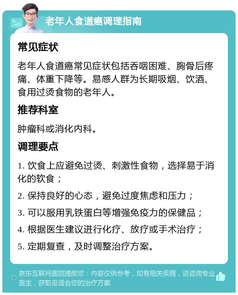 老年人食道癌调理指南 常见症状 老年人食道癌常见症状包括吞咽困难、胸骨后疼痛、体重下降等。易感人群为长期吸烟、饮酒、食用过烫食物的老年人。 推荐科室 肿瘤科或消化内科。 调理要点 1. 饮食上应避免过烫、刺激性食物，选择易于消化的软食； 2. 保持良好的心态，避免过度焦虑和压力； 3. 可以服用乳铁蛋白等增强免疫力的保健品； 4. 根据医生建议进行化疗、放疗或手术治疗； 5. 定期复查，及时调整治疗方案。