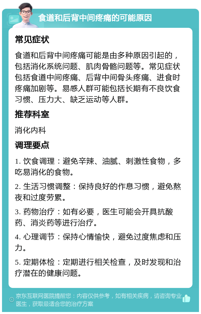 食道和后背中间疼痛的可能原因 常见症状 食道和后背中间疼痛可能是由多种原因引起的，包括消化系统问题、肌肉骨骼问题等。常见症状包括食道中间疼痛、后背中间骨头疼痛、进食时疼痛加剧等。易感人群可能包括长期有不良饮食习惯、压力大、缺乏运动等人群。 推荐科室 消化内科 调理要点 1. 饮食调理：避免辛辣、油腻、刺激性食物，多吃易消化的食物。 2. 生活习惯调整：保持良好的作息习惯，避免熬夜和过度劳累。 3. 药物治疗：如有必要，医生可能会开具抗酸药、消炎药等进行治疗。 4. 心理调节：保持心情愉快，避免过度焦虑和压力。 5. 定期体检：定期进行相关检查，及时发现和治疗潜在的健康问题。