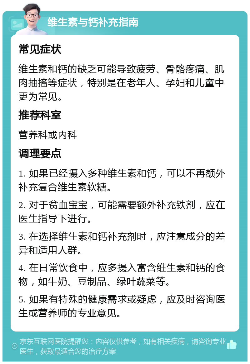 维生素与钙补充指南 常见症状 维生素和钙的缺乏可能导致疲劳、骨骼疼痛、肌肉抽搐等症状，特别是在老年人、孕妇和儿童中更为常见。 推荐科室 营养科或内科 调理要点 1. 如果已经摄入多种维生素和钙，可以不再额外补充复合维生素软糖。 2. 对于贫血宝宝，可能需要额外补充铁剂，应在医生指导下进行。 3. 在选择维生素和钙补充剂时，应注意成分的差异和适用人群。 4. 在日常饮食中，应多摄入富含维生素和钙的食物，如牛奶、豆制品、绿叶蔬菜等。 5. 如果有特殊的健康需求或疑虑，应及时咨询医生或营养师的专业意见。