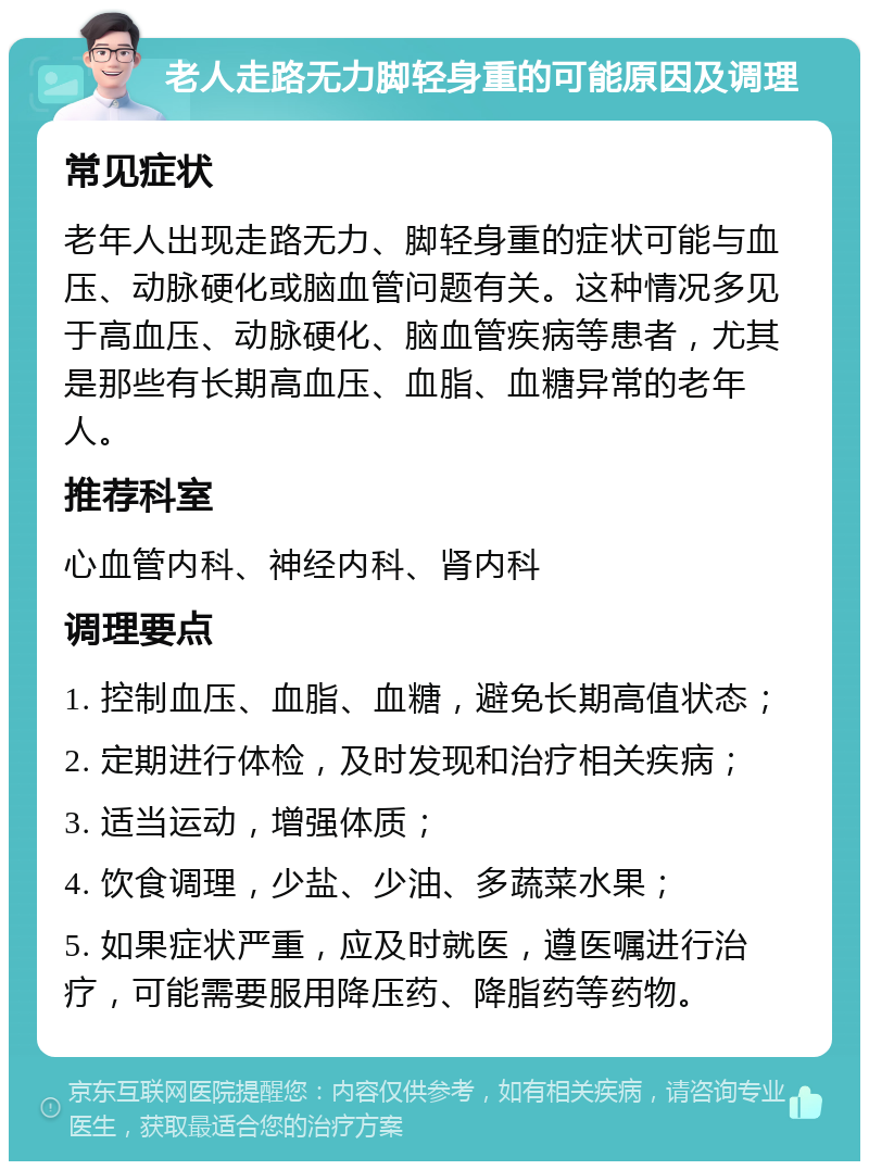 老人走路无力脚轻身重的可能原因及调理 常见症状 老年人出现走路无力、脚轻身重的症状可能与血压、动脉硬化或脑血管问题有关。这种情况多见于高血压、动脉硬化、脑血管疾病等患者，尤其是那些有长期高血压、血脂、血糖异常的老年人。 推荐科室 心血管内科、神经内科、肾内科 调理要点 1. 控制血压、血脂、血糖，避免长期高值状态； 2. 定期进行体检，及时发现和治疗相关疾病； 3. 适当运动，增强体质； 4. 饮食调理，少盐、少油、多蔬菜水果； 5. 如果症状严重，应及时就医，遵医嘱进行治疗，可能需要服用降压药、降脂药等药物。